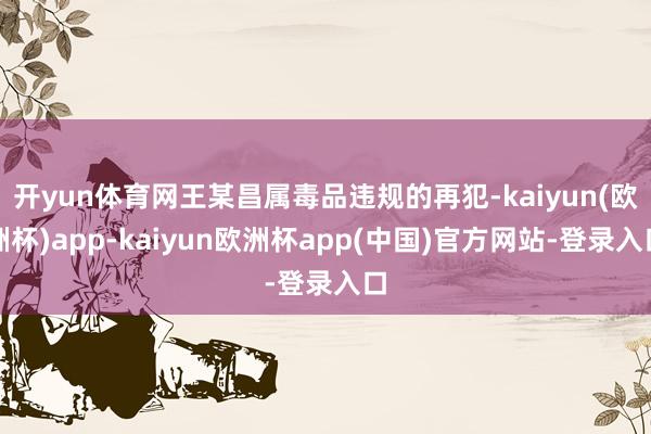 开yun体育网王某昌属毒品违规的再犯-kaiyun(欧洲杯)app-kaiyun欧洲杯app(中国)官方网站-登录入口