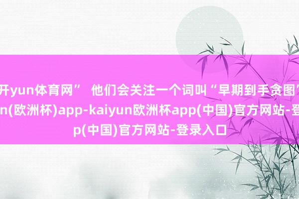 开yun体育网”  他们会关注一个词叫“早期到手贪图”-kaiyun(欧洲杯)app-kaiyun欧洲杯app(中国)官方网站-登录入口