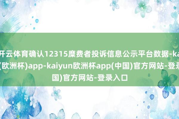 开云体育确认12315糜费者投诉信息公示平台数据-kaiyun(欧洲杯)app-kaiyun欧洲杯app(中国)官方网站-登录入口