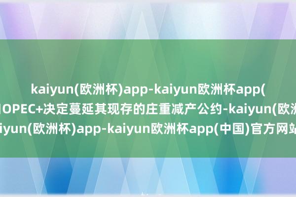 kaiyun(欧洲杯)app-kaiyun欧洲杯app(中国)官方网站-登录入口OPEC+决定蔓延其现存的庄重减产公约-kaiyun(欧洲杯)app-kaiyun欧洲杯app(中国)官方网站-登录入口