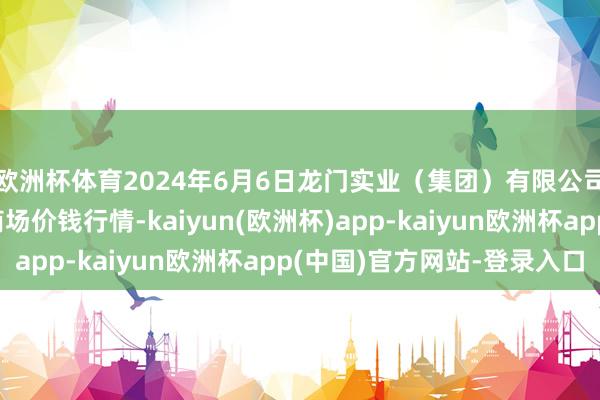 欧洲杯体育2024年6月6日龙门实业（集团）有限公司西三街农副水居品商场价钱行情-kaiyun(欧洲杯)app-kaiyun欧洲杯app(中国)官方网站-登录入口