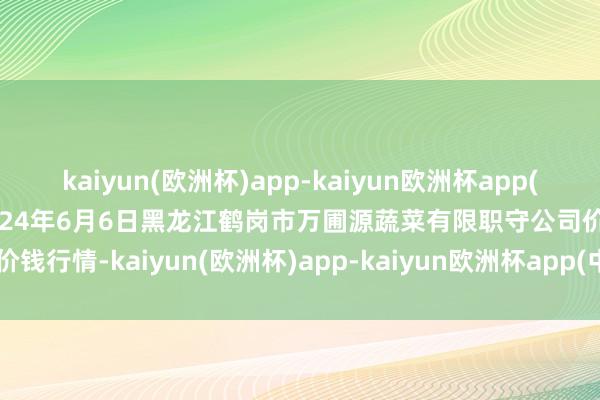 kaiyun(欧洲杯)app-kaiyun欧洲杯app(中国)官方网站-登录入口2024年6月6日黑龙江鹤岗市万圃源蔬菜有限职守公司价钱行情-kaiyun(欧洲杯)app-kaiyun欧洲杯app(中国)官方网站-登录入口