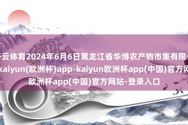 开云体育2024年6月6日黑龙江省华博农产物市集有限公司价钱行情-kaiyun(欧洲杯)app-kaiyun欧洲杯app(中国)官方网站-登录入口