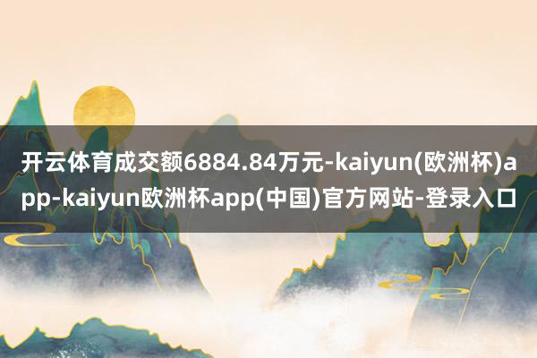 开云体育成交额6884.84万元-kaiyun(欧洲杯)app-kaiyun欧洲杯app(中国)官方网站-登录入口