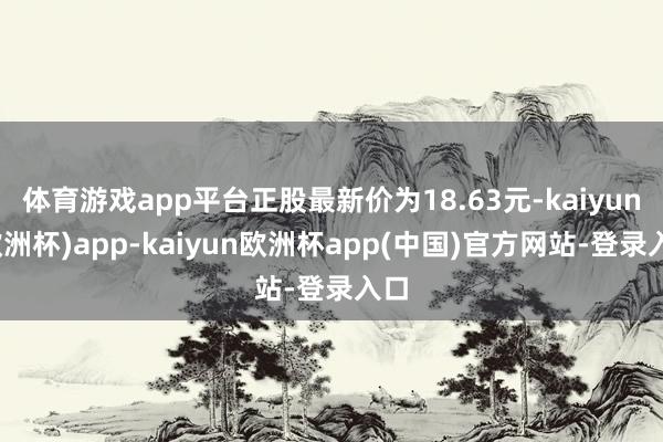 体育游戏app平台正股最新价为18.63元-kaiyun(欧洲杯)app-kaiyun欧洲杯app(中国)官方网站-登录入口