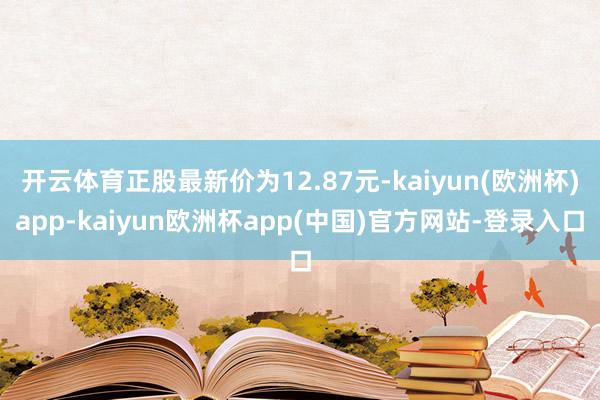 开云体育正股最新价为12.87元-kaiyun(欧洲杯)app-kaiyun欧洲杯app(中国)官方网站-登录入口