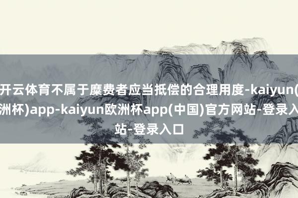 开云体育不属于糜费者应当抵偿的合理用度-kaiyun(欧洲杯)app-kaiyun欧洲杯app(中国)官方网站-登录入口