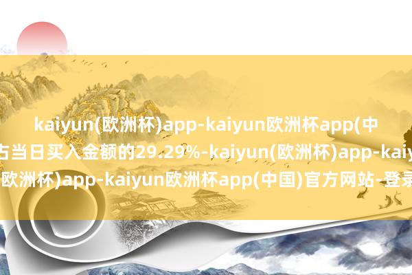 kaiyun(欧洲杯)app-kaiyun欧洲杯app(中国)官方网站-登录入口占当日买入金额的29.29%-kaiyun(欧洲杯)app-kaiyun欧洲杯app(中国)官方网站-登录入口