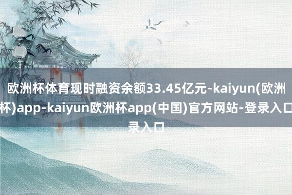 欧洲杯体育现时融资余额33.45亿元-kaiyun(欧洲杯)app-kaiyun欧洲杯app(中国)官方网站-登录入口