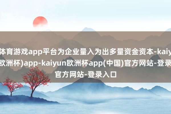 体育游戏app平台为企业量入为出多量资金资本-kaiyun(欧洲杯)app-kaiyun欧洲杯app(中国)官方网站-登录入口