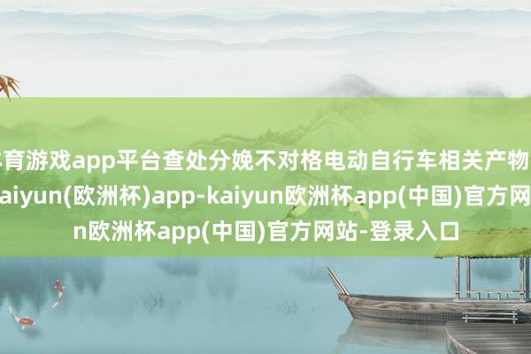 体育游戏app平台查处分娩不对格电动自行车相关产物的企业88家-kaiyun(欧洲杯)app-kaiyun欧洲杯app(中国)官方网站-登录入口