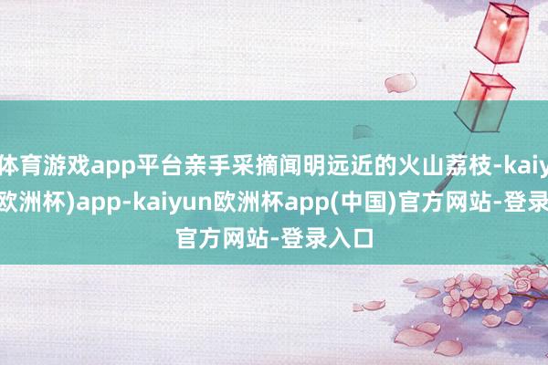 体育游戏app平台亲手采摘闻明远近的火山荔枝-kaiyun(欧洲杯)app-kaiyun欧洲杯app(中国)官方网站-登录入口