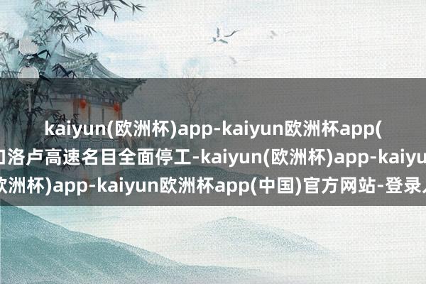 kaiyun(欧洲杯)app-kaiyun欧洲杯app(中国)官方网站-登录入口洛卢高速名目全面停工-kaiyun(欧洲杯)app-kaiyun欧洲杯app(中国)官方网站-登录入口