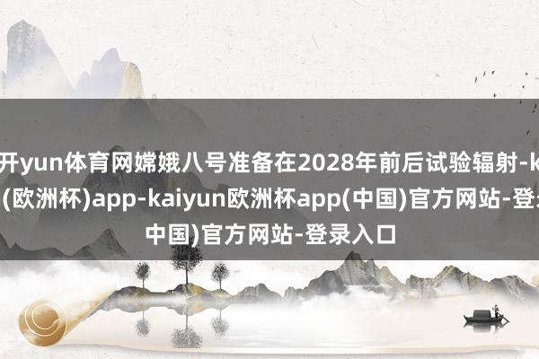 开yun体育网嫦娥八号准备在2028年前后试验辐射-kaiyun(欧洲杯)app-kaiyun欧洲杯app(中国)官方网站-登录入口