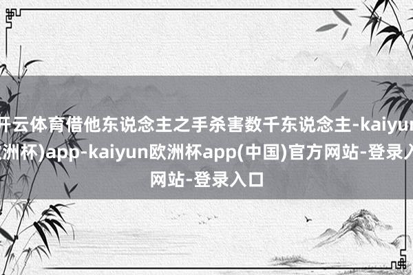 开云体育借他东说念主之手杀害数千东说念主-kaiyun(欧洲杯)app-kaiyun欧洲杯app(中国)官方网站-登录入口