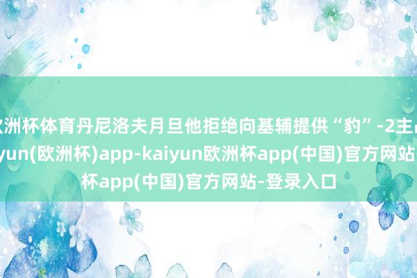 欧洲杯体育丹尼洛夫月旦他拒绝向基辅提供“豹”-2主战坦克-kaiyun(欧洲杯)app-kaiyun欧洲杯app(中国)官方网站-登录入口