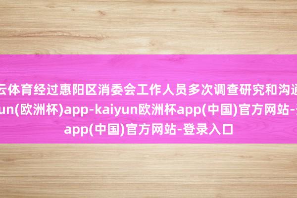 开云体育经过惠阳区消委会工作人员多次调查研究和沟通调解-kaiyun(欧洲杯)app-kaiyun欧洲杯app(中国)官方网站-登录入口