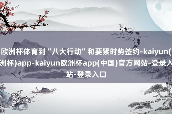 欧洲杯体育到“八大行动”和要紧时势签约-kaiyun(欧洲杯)app-kaiyun欧洲杯app(中国)官方网站-登录入口