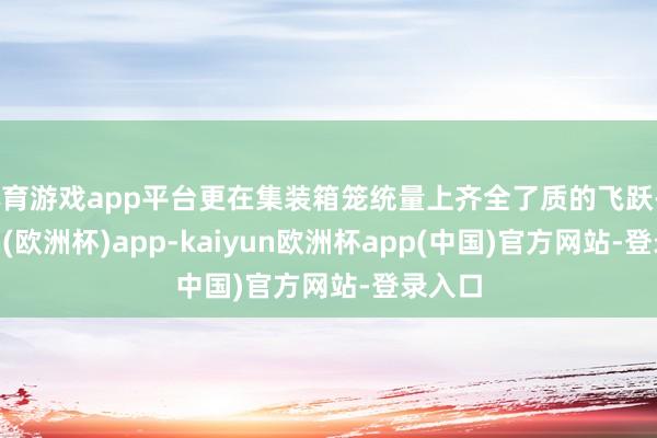 体育游戏app平台更在集装箱笼统量上齐全了质的飞跃-kaiyun(欧洲杯)app-kaiyun欧洲杯app(中国)官方网站-登录入口