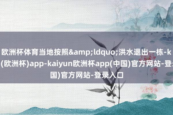 欧洲杯体育当地按照&ldquo;洪水退出一栋-kaiyun(欧洲杯)app-kaiyun欧洲杯app(中国)官方网站-登录入口