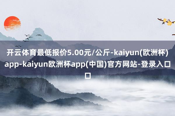 开云体育最低报价5.00元/公斤-kaiyun(欧洲杯)app-kaiyun欧洲杯app(中国)官方网站-登录入口