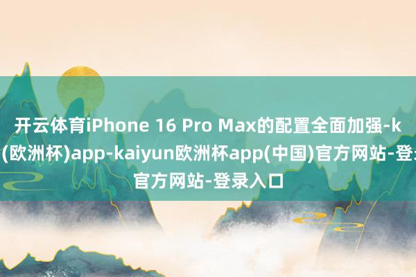 开云体育iPhone 16 Pro Max的配置全面加强-kaiyun(欧洲杯)app-kaiyun欧洲杯app(中国)官方网站-登录入口