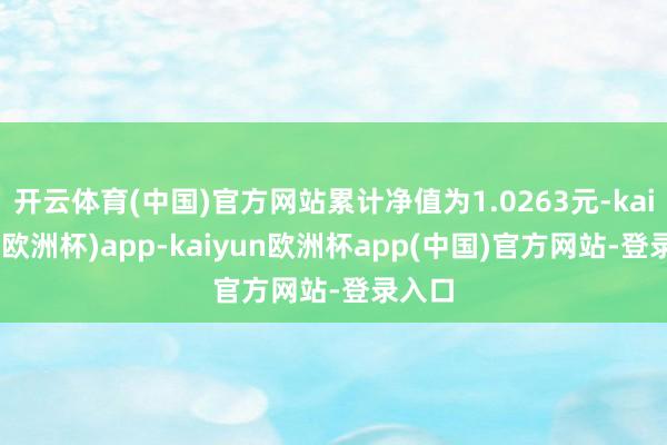 开云体育(中国)官方网站累计净值为1.0263元-kaiyun(欧洲杯)app-kaiyun欧洲杯app(中国)官方网站-登录入口