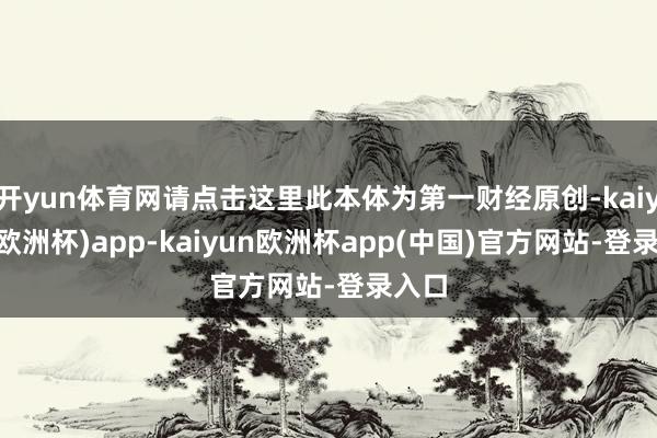 开yun体育网请点击这里此本体为第一财经原创-kaiyun(欧洲杯)app-kaiyun欧洲杯app(中国)官方网站-登录入口