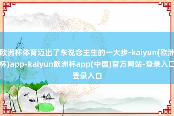 欧洲杯体育迈出了东说念主生的一大步-kaiyun(欧洲杯)app-kaiyun欧洲杯app(中国)官方网站-登录入口