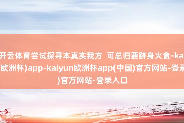 开云体育尝试探寻本真实我方  可总归要跻身火食-kaiyun(欧洲杯)app-kaiyun欧洲杯app(中国)官方网站-登录入口