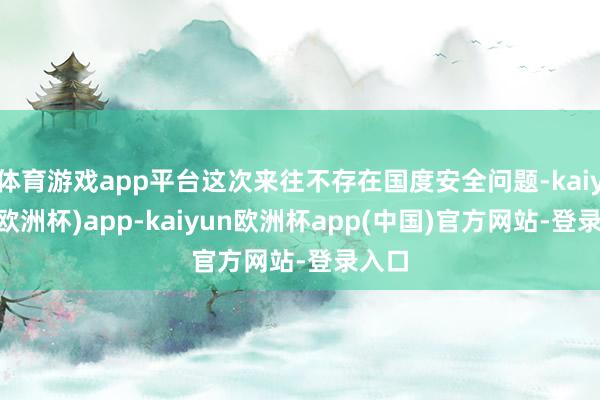 体育游戏app平台这次来往不存在国度安全问题-kaiyun(欧洲杯)app-kaiyun欧洲杯app(中国)官方网站-登录入口