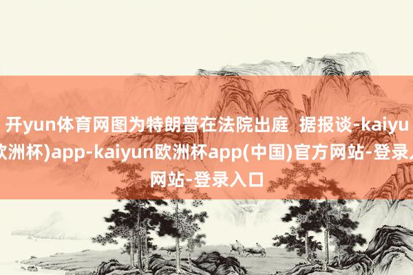 开yun体育网图为特朗普在法院出庭  据报谈-kaiyun(欧洲杯)app-kaiyun欧洲杯app(中国)官方网站-登录入口