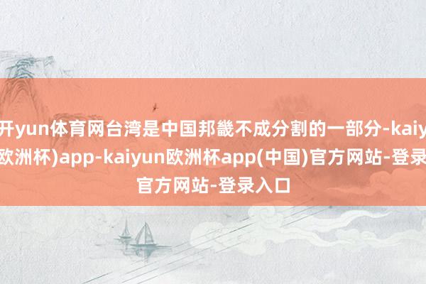 开yun体育网台湾是中国邦畿不成分割的一部分-kaiyun(欧洲杯)app-kaiyun欧洲杯app(中国)官方网站-登录入口