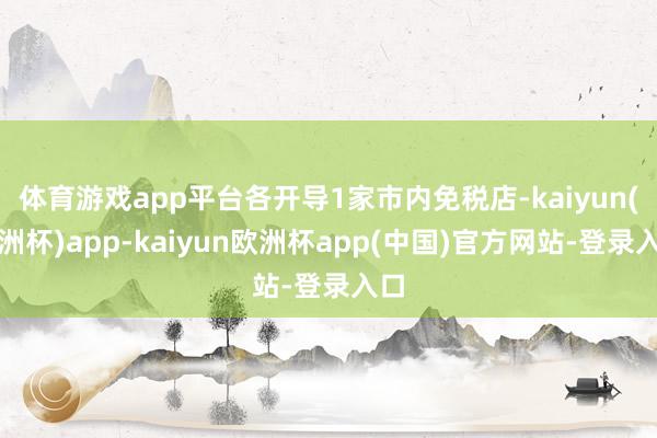 体育游戏app平台各开导1家市内免税店-kaiyun(欧洲杯)app-kaiyun欧洲杯app(中国)官方网站-登录入口