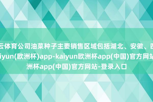 开云体育公司油菜种子主要销售区域包括湖北、安徽、四川等省份-kaiyun(欧洲杯)app-kaiyun欧洲杯app(中国)官方网站-登录入口