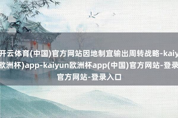 开云体育(中国)官方网站因地制宜输出周转战略-kaiyun(欧洲杯)app-kaiyun欧洲杯app(中国)官方网站-登录入口