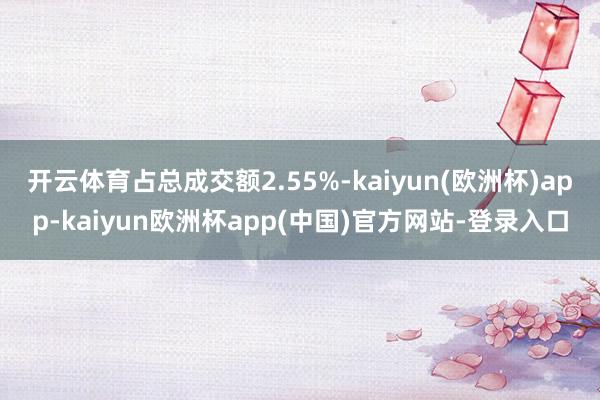 开云体育占总成交额2.55%-kaiyun(欧洲杯)app-kaiyun欧洲杯app(中国)官方网站-登录入口