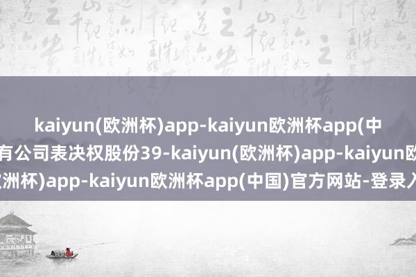 kaiyun(欧洲杯)app-kaiyun欧洲杯app(中国)官方网站-登录入口握有公司表决权股份39-kaiyun(欧洲杯)app-kaiyun欧洲杯app(中国)官方网站-登录入口