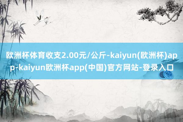 欧洲杯体育收支2.00元/公斤-kaiyun(欧洲杯)app-kaiyun欧洲杯app(中国)官方网站-登录入口