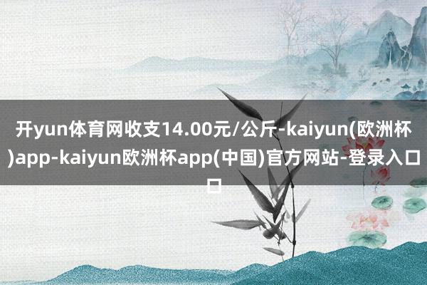 开yun体育网收支14.00元/公斤-kaiyun(欧洲杯)app-kaiyun欧洲杯app(中国)官方网站-登录入口