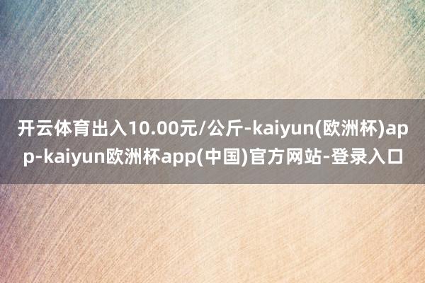 开云体育出入10.00元/公斤-kaiyun(欧洲杯)app-kaiyun欧洲杯app(中国)官方网站-登录入口