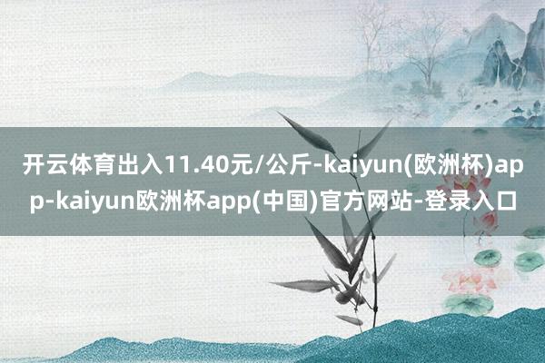 开云体育出入11.40元/公斤-kaiyun(欧洲杯)app-kaiyun欧洲杯app(中国)官方网站-登录入口