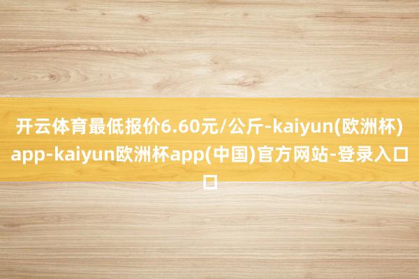 开云体育最低报价6.60元/公斤-kaiyun(欧洲杯)app-kaiyun欧洲杯app(中国)官方网站-登录入口