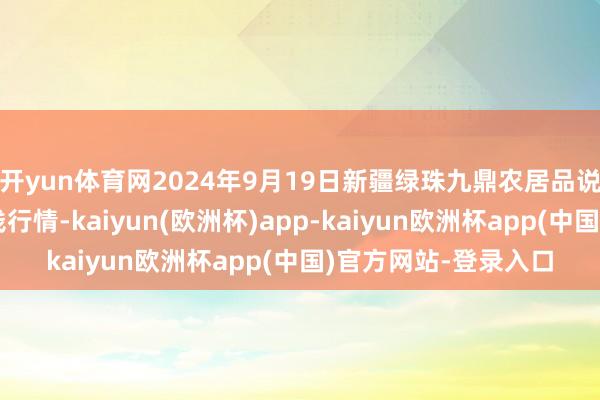 开yun体育网2024年9月19日新疆绿珠九鼎农居品说合惩处有限公司价钱行情-kaiyun(欧洲杯)app-kaiyun欧洲杯app(中国)官方网站-登录入口