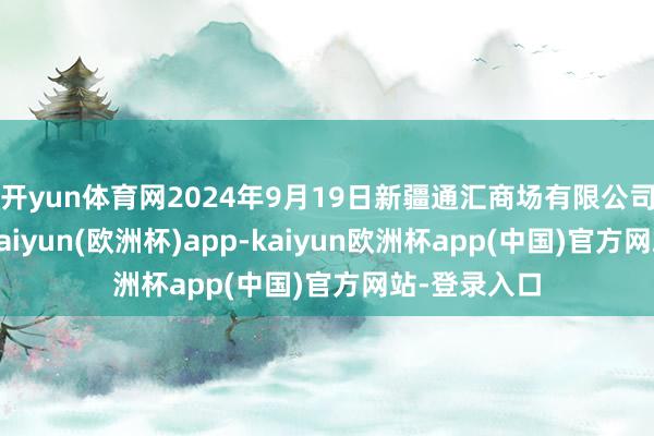 开yun体育网2024年9月19日新疆通汇商场有限公司价钱行情-kaiyun(欧洲杯)app-kaiyun欧洲杯app(中国)官方网站-登录入口