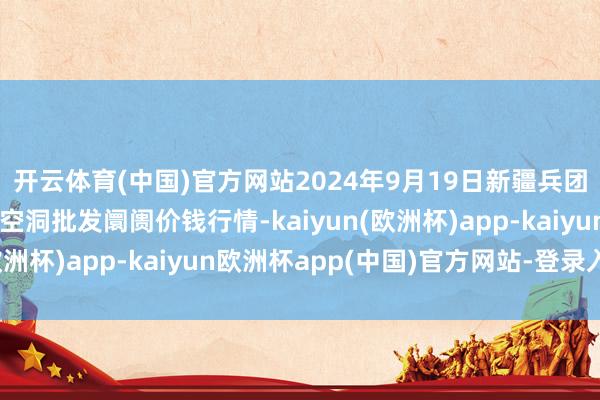 开云体育(中国)官方网站2024年9月19日新疆兵团第五师三和农副家具空洞批发阛阓价钱行情-kaiyun(欧洲杯)app-kaiyun欧洲杯app(中国)官方网站-登录入口