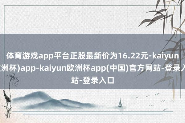 体育游戏app平台正股最新价为16.22元-kaiyun(欧洲杯)app-kaiyun欧洲杯app(中国)官方网站-登录入口