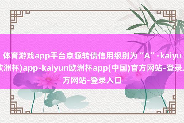 体育游戏app平台京源转债信用级别为“A”-kaiyun(欧洲杯)app-kaiyun欧洲杯app(中国)官方网站-登录入口