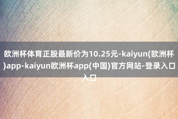 欧洲杯体育正股最新价为10.25元-kaiyun(欧洲杯)app-kaiyun欧洲杯app(中国)官方网站-登录入口