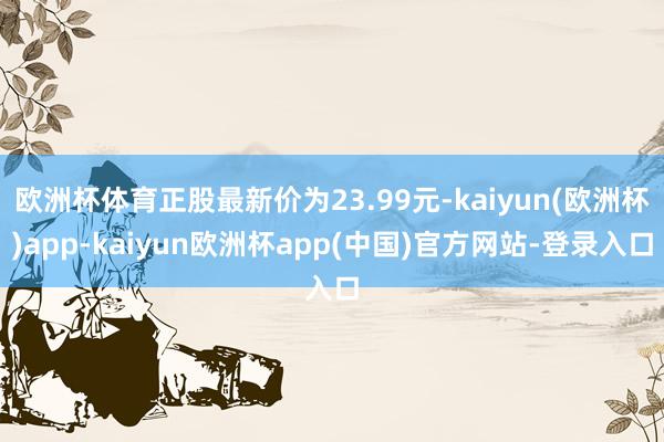 欧洲杯体育正股最新价为23.99元-kaiyun(欧洲杯)app-kaiyun欧洲杯app(中国)官方网站-登录入口